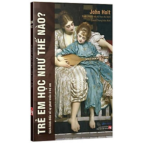 Trẻ Em Học Như Thế Nào - John Holt (Sách Kinh Điển Về Sự Phát Triển Ở Trẻ Em)