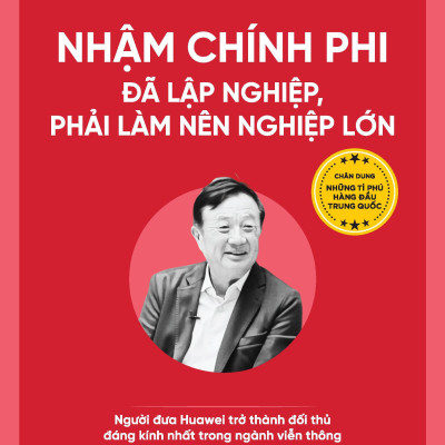 Nhậm Chính Phi - Đã Lập Nghiệp, Phải Làm Nên Nghiệp Lớn - Người Đưa Huawei Trở Thành Đối Thủ Đáng Kính Nhất Trong Ngành Viễn Thông
